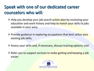  Help you develop your job search action plan by reviewing your
education and work history and help to match your skills to jobs
available in your area;
 Provide guidance in exploring occupations that best utilize your
existing job skills;
 Assess your skills and, if necessary, discuss training options; and
 Refer you to support services to make getting and keeping a job
easier.
Speak with one of our dedicated careerSpeak with one of our dedicated career
counselors who will:counselors who will:
 