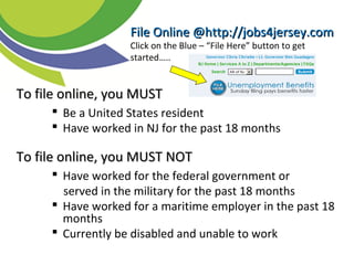 TTo file online, you MUSTo file online, you MUST
 Be a United States resident
 Have worked in NJ for the past 18 months
To file online, you MUST NOTTo file online, you MUST NOT
 Have worked for the federal government or
served in the military for the past 18 months
 Have worked for a maritime employer in the past 18
months
 Currently be disabled and unable to work
File Online @http://jobs4jersey.comFile Online @http://jobs4jersey.com
Click on the Blue – “File Here” button to get
started…..
 