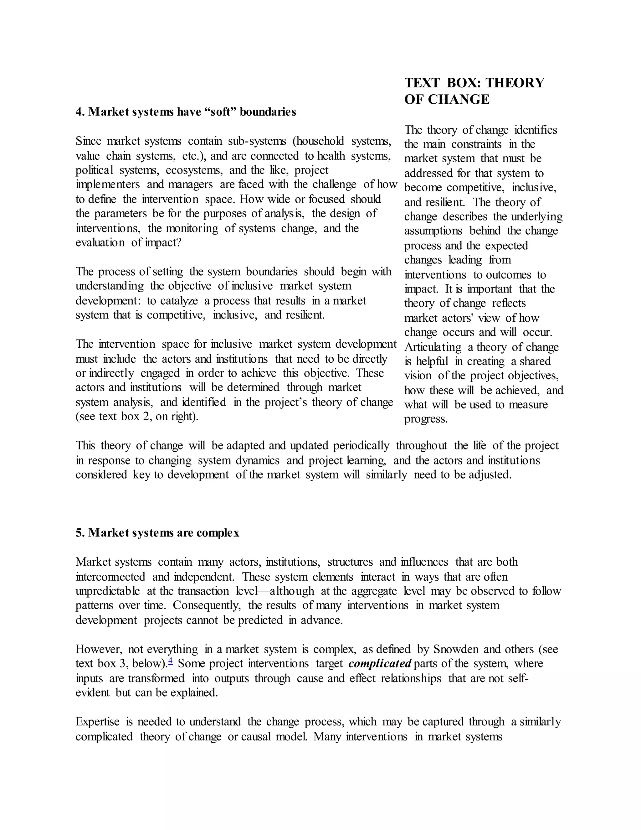 4. Market systems have “soft” boundaries
Since market systems contain sub-systems (household systems,
value chain systems, etc.), and are connected to health systems,
political systems, ecosystems, and the like, project
implementers and managers are faced with the challenge of how
to define the intervention space. How wide or focused should
the parameters be for the purposes of analysis, the design of
interventions, the monitoring of systems change, and the
evaluation of impact?
The process of setting the system boundaries should begin with
understanding the objective of inclusive market system
development: to catalyze a process that results in a market
system that is competitive, inclusive, and resilient.
The intervention space for inclusive market system development
must include the actors and institutions that need to be directly
or indirectly engaged in order to achieve this objective. These
actors and institutions will be determined through market
system analysis, and identified in the project’s theory of change
(see text box 2, on right).
This theory of change will be adapted and updated periodically throughout the life of the project
in response to changing system dynamics and project learning, and the actors and institutions
considered key to development of the market system will similarly need to be adjusted.
5. Market systems are complex
Market systems contain many actors, institutions, structures and influences that are both
interconnected and independent. These system elements interact in ways that are often
unpredictable at the transaction level—although at the aggregate level may be observed to follow
patterns over time. Consequently, the results of many interventions in market system
development projects cannot be predicted in advance.
However, not everything in a market system is complex, as defined by Snowden and others (see
text box 3, below).4 Some project interventions target complicated parts of the system, where
inputs are transformed into outputs through cause and effect relationships that are not self-
evident but can be explained.
Expertise is needed to understand the change process, which may be captured through a similarly
complicated theory of change or causal model. Many interventions in market systems
TEXT BOX: THEORY
OF CHANGE
The theory of change identifies
the main constraints in the
market system that must be
addressed for that system to
become competitive, inclusive,
and resilient. The theory of
change describes the underlying
assumptions behind the change
process and the expected
changes leading from
interventions to outcomes to
impact. It is important that the
theory of change reflects
market actors' view of how
change occurs and will occur.
Articulating a theory of change
is helpful in creating a shared
vision of the project objectives,
how these will be achieved, and
what will be used to measure
progress.
 