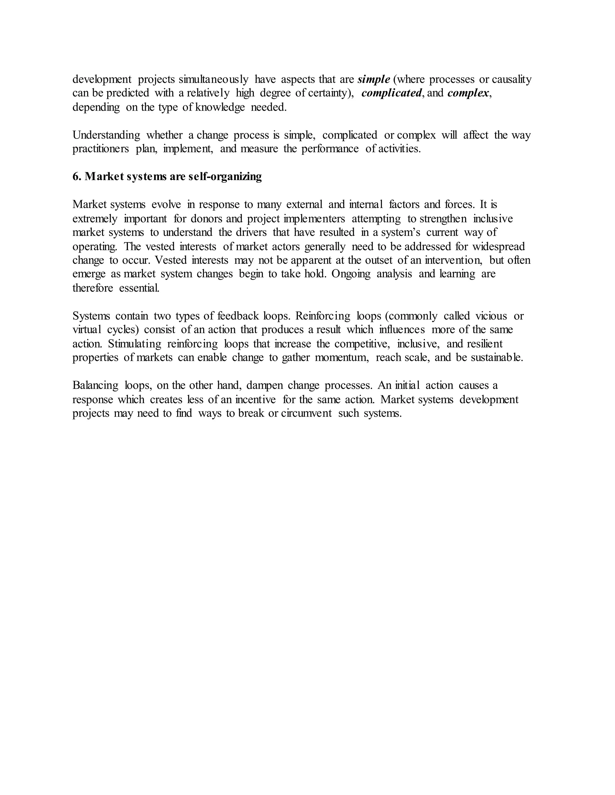 development projects simultaneously have aspects that are simple (where processes or causality
can be predicted with a relatively high degree of certainty), complicated, and complex,
depending on the type of knowledge needed.
Understanding whether a change process is simple, complicated or complex will affect the way
practitioners plan, implement, and measure the performance of activities.
6. Market systems are self-organizing
Market systems evolve in response to many external and internal factors and forces. It is
extremely important for donors and project implementers attempting to strengthen inclusive
market systems to understand the drivers that have resulted in a system’s current way of
operating. The vested interests of market actors generally need to be addressed for widespread
change to occur. Vested interests may not be apparent at the outset of an intervention, but often
emerge as market system changes begin to take hold. Ongoing analysis and learning are
therefore essential.
Systems contain two types of feedback loops. Reinforcing loops (commonly called vicious or
virtual cycles) consist of an action that produces a result which influences more of the same
action. Stimulating reinforcing loops that increase the competitive, inclusive, and resilient
properties of markets can enable change to gather momentum, reach scale, and be sustainable.
Balancing loops, on the other hand, dampen change processes. An initial action causes a
response which creates less of an incentive for the same action. Market systems development
projects may need to find ways to break or circumvent such systems.
 