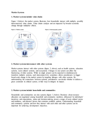 Market System:
1. Market systems include value chains
Figure 1 (below), the market system, illustrates how households interact with multiple, possibly
interconnected value chains. Value chains catalyze and are impacted by broader economic
change through multiplier effects.
Figure 1: Market system Figure 2: Interconnected systems
2. Market systems interconnect with other systems
Market systems interact with other systems (figure 2, above), such as health systems, education
systems, socio cultural systems, and ecosystems. Changes in one system can affect the
functioning of other systems. While no single project can be expected to simultaneously
transform multiple systems, such interconnectivity sometimes allows practitioners to trigger
broad-scale change in the market system by targeting linkages with other systems. By
understanding the connections between systems, practitioners can decide whether to address a
given constraint in a linked system, or find ways to mitigate its impact.
3. Market systems include households and communities
Households and communities are also systems (figure 3, below). Decisions about resource
allocation are negotiated among household and community members, influenced by individuals’
incentives and expectations, status and decision-making power, a range of socio cultural norms
and traditions, and physical factors that constrain available options. Understanding household
and community systems and how they interact with each other and other systems can be
important for achieving development objectives.
 