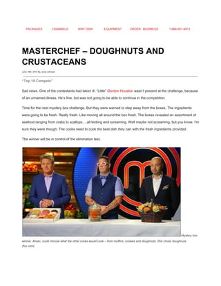 PACKAGES CHANNELS WHY DISH EQUIPMENT ORDER BUSINESS 1­866­951­8912 
 
MASTERCHEF – DOUGHNUTS AND 
CRUSTACEANS 
June 19th, 2014 By Jovel Johnson
 
“Top 18 Compete” 
Sad news. One of the contestants had taken ill. “Little” ​Gordon Houston​ wasn’t present at the challenge, because 
of an unnamed illness. He’s fine, but was not going to be able to continue in the competition. 
Time for the next mystery box challenge. But they were warned to step away from the boxes. The ingredients 
were going to be fresh. Really fresh. Like moving all around the box fresh. The boxes revealed an assortment of 
seafood ranging from crabs to scallops….all kicking and screaming. Well maybe not screaming, but you know. I’m 
sure they were though. The cooks need to cook the best dish they can with the fresh ingredients provided. 
The winner will be in control of the elimination test. 
​Mystery box 
winner, Ahran, could choose what the other cooks would cook – from muffins, cookies and doughnuts. She chose doughnuts. 
(fox.com) 
 