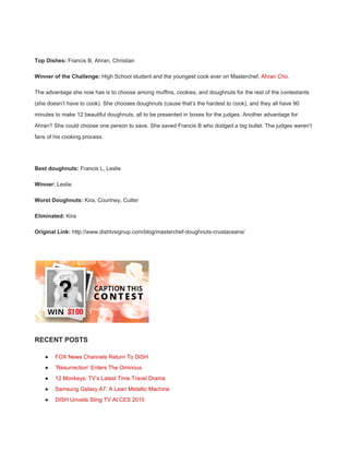 
Top Dishes:​ Francis B, Ahran, Christian 
Winner of the Challenge:​ High School student and the youngest cook ever on Masterchef, ​Ahran Cho​. 
The advantage she now has is to choose among muffins, cookies, and doughnuts for the rest of the contestants 
(she doesn’t have to cook). She chooses doughnuts (cause that’s the hardest to cook), and they all have 90 
minutes to make 12 beautiful doughnuts, all to be presented in boxes for the judges. Another advantage for 
Ahran? She could choose one person to save. She saved Francis B who dodged a big bullet. The judges weren’t 
fans of his cooking process. 
 
Best doughnuts:​ Francis L, Leslie 
Winner:​ Leslie 
Worst Doughnuts:​ Kira, Courtney, Cutter 
Eliminated:​ Kira 
Original Link:​ http://www.dishtvsignup.com/blog/masterchef­doughnuts­crustaceans/ 
 
 
RECENT POSTS 
● FOX News Channels Return To DISH 
● ‘Resurrection’ Enters The Ominous 
● 12 Monkeys: TV’s Latest Time Travel Drama 
● Samsung Galaxy A7: A Lean Metallic Machine 
● DISH Unveils Sling TV At CES 2015 
 
