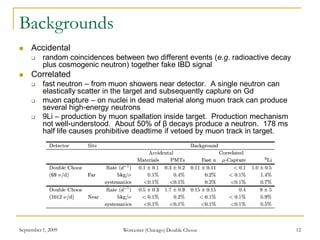 September 1, 2009 Worcester (Chicago) Double Chooz 12
Backgrounds
 Accidental
 random coincidences between two different events (e.g. radioactive decay
plus cosmogenic neutron) together fake IBD signal
 Correlated
 fast neutron – from muon showers near detector. A single neutron can
elastically scatter in the target and subsequently capture on Gd
 muon capture – on nuclei in dead material along muon track can produce
several high-energy neutrons
 9Li – production by muon spallation inside target. Production mechanism
not well-understood. About 50% of β decays produce a neutron. 178 ms
half life causes prohibitive deadtime if vetoed by muon track in target.
 