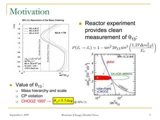September 1, 2009 Worcester (Chicago) Double Chooz 3
Motivation
 Value of 13 :
 Mass hierarchy and scale
 CP violation
 CHOOZ 1997 →
 Reactor experiment
provides clean
measurement of 13:
 