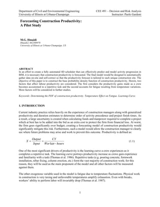 Department of Civil and Environmental Engineering CEE 491 – Decision and Risk Analysis
University of Illinois at Urbana-Champaign Instructor: Paolo Gardoni
1
Forecasting Construction Productivity:
A Pilot Study
M.G. Hmaidi
Hmaidi2, 662308970
University of Illinois at Urbana-Champaign, US
ABSTRACT
In an effort to create a fully automated 4D scheduler that can effectively predict and model activity progression in
BIM, it is necessary that construction productivity is forecasted. The final model would be designed to automatically
gather data on-site and self-correct so that the productivity forecast is tailored to each unique construction site. The
objective of this paper is to construct the base probability density function of construction productivity. Herein, two
factors that affect labour productivity are considered. The first considers the productivity gains made as a crew
becomes accustomed to a repetitive task and the second accounts for fatigue resulting from temperature variations.
More factors will be considered in further studies.
Keywords: Determining the PDF of construction productivity. Temperature Effect on Fatigue. Learning-Curve.
1. INTRODUCTION
Current industry practice relies heavily on the experience of construction managers along with generalized
productivity and duration estimates to determine order of activity precedence and project finish times. As
a result, a large uncertainty is created when calculating funds and manpower required to complete a project
which at best has to be added into the bid as an extra cost to protect the firm from financial loss. At worst,
the firm goes significantly over budget; creating a forecasting model of construction productivity would
significantly mitigate this risk. Furthermore, such a model would allow the construction manager to clearly
see where future problems may arise and work to prevent this outcome. Productivity is defined as:
ker
Output CY
X
Input Wor hours
 

(1.1)
One of the most significant drivers of productivity is the learning curve a crew experiences as it
completes a repetitive task. The learning curve portrays productivity increase as crews gain experience
and familiarity with a task (Thomas et al. 1986). Repetitive tasks (e.g. pouring concrete, formwork
installation, rebar fixing, column erection, etc.) form the vast majority of construction work; for this
reason, they will be used as the main proponent of the model and all other factors will be measured
against them.
The other exogenous variable used in the model is fatigue due to temperature fluctuations. Physical work
in construction is very taxing and unfavorable temperatures amplify exhaustion. Even with breaks,
workers’ ability to perform labor will invariably drop (Thomas et al. 1987).
 