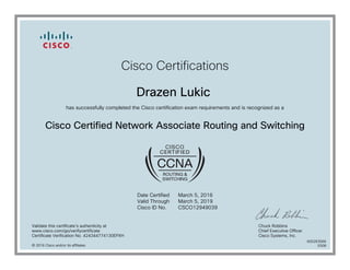 Cisco Certifications
Drazen Lukic
has successfully completed the Cisco certification exam requirements and is recognized as a
Cisco Certified Network Associate Routing and Switching
Date Certified
Valid Through
Cisco ID No.
March 5, 2016
March 5, 2019
CSCO12949039
Validate this certificate's authenticity at
www.cisco.com/go/verifycertificate
Certificate Verification No. 424344774130EPXH
Chuck Robbins
Chief Executive Officer
Cisco Systems, Inc.
© 2016 Cisco and/or its affiliates
600263566
0308
 