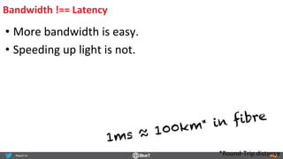 Bandwidth	
  !==	
  Latency	
  
• More	
  bandwidth	
  is	
  easy.	
  
• Speeding	
  up	
  light	
  is	
  not.	
  
1ms ≈ 100km* in fibre
*Round-­‐Trip	
  distance	
  
 