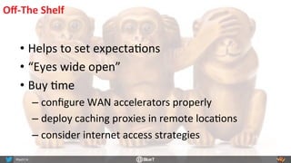 Oﬀ-­‐The	
  Shelf	
  
• Helps	
  to	
  set	
  expectaRons	
  
• “Eyes	
  wide	
  open”	
  
• Buy	
  Rme	
  
– conﬁgure	
  WAN	
  accelerators	
  properly	
  
– deploy	
  caching	
  proxies	
  in	
  remote	
  locaRons	
  
– consider	
  internet	
  access	
  strategies	
  
 