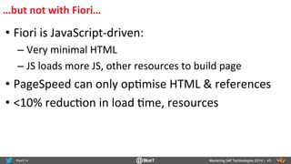 • Fiori	
  is	
  JavaScript-­‐driven:	
  
– Very	
  minimal	
  HTML	
  
– JS	
  loads	
  more	
  JS,	
  other	
  resources	
  to	
  build	
  page	
  
• PageSpeed	
  can	
  only	
  opRmise	
  HTML	
  &	
  references	
  
• <10%	
  reducRon	
  in	
  load	
  Rme,	
  resources	
  
Mastering SAP Technologies 2014 | 45
…but	
  not	
  with	
  Fiori…	
  
 