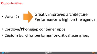OpportuniIes	
  
• Wave	
  2+	
  
	
  
• Cordova/Phonegap	
  container	
  apps	
  
• Custom	
  build	
  for	
  performance-­‐criRcal	
  scenarios.	
  
Greatly	
  improved	
  architecture	
  
Performance	
  is	
  high	
  on	
  the	
  agenda	
  
 