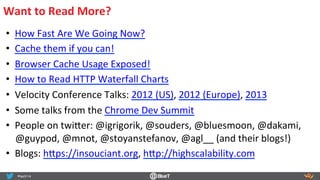 Want	
  to	
  Read	
  More?	
  
•  How	
  Fast	
  Are	
  We	
  Going	
  Now?	
  
•  Cache	
  them	
  if	
  you	
  can!	
  
•  Browser	
  Cache	
  Usage	
  Exposed!	
  
•  How	
  to	
  Read	
  HTTP	
  Waterfall	
  Charts	
  
•  Velocity	
  Conference	
  Talks:	
  2012	
  (US),	
  2012	
  (Europe),	
  2013	
  
•  Some	
  talks	
  from	
  the	
  Chrome	
  Dev	
  Summit	
  
•  People	
  on	
  twi<er:	
  @igrigorik,	
  @souders,	
  @bluesmoon,	
  @dakami,	
  
@guypod,	
  @mnot,	
  @stoyanstefanov,	
  @agl__	
  (and	
  their	
  blogs!)	
  
•  Blogs:	
  h<ps://insouciant.org,	
  h<p://highscalability.com	
  
 