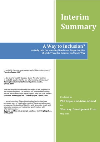 Interim
Summary
Produced by
Phil Regan and Adam Ahmed
for
Westway Development Trust
May 2011
„…probably the most severely deprived children in the country.‟
Plowden Report 1967
„… the level of hostility faced by Gypsy Traveller children
is probably greater than for any other minority ethnic group.‟
Raising the attainment of minority ethnic pupils’,
Ofsted, 1999
'The vast majority of Traveller pupils linger on the periphery of
the education system. The situation has persisted for too long
and the alarm bells rung in earlier reports have yet to be heeded'
Provision and support for Traveller pupils, Ofsted, 2003
„... some committed, forward-looking local authorities have
pioneered ways of meeting the needs of these nomadic groups
to preserve their traditional lifestyle, while accessing health and
education services and maintaining good relations with
other communities.‟
Gypsies and Travellers: simple solutions for living together,
EHRC, 2009
A Way to Inclusion?
A study into the learning Needs and Opportunities
of Irish Traveller families on Stable Way
 