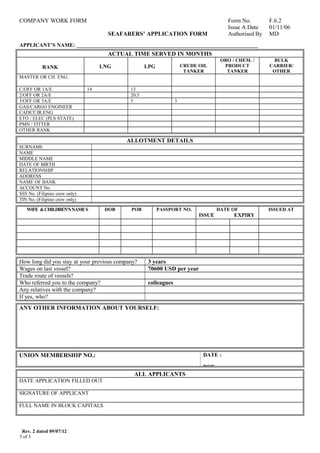 COMPANY WORK FORM Form No. F.6.2
SEAFARERS’ APPLICATION FORM
Issue A Date
Authorised By
01/11/06
MD
APPLICANT’S NAME: ___________________________________________________________________
ACTUAL TIME SERVED IN MONTHS
RANK LNG LPG CRUDE OIL
TANKER
OBO / CHEM. /
PRODUCT
TANKER
BULK
CARRIER/
OTHER
MASTER OR CH. ENG.                        
C/OFF OR 1A/E 14 13                  
2/OFF OR 2A/E       20.5                  
3/OFF OR 3A/E       5 3            
GAS/CARGO ENGINEER                              
CADET/JR.ENG                              
ETO / ELEC (PLS STATE)                              
PMN / FITTER                              
OTHER RANK                              
ALLOTMENT DETAILS
SURNAME      
NAME      
MIDDLE NAME      
DATE OF BIRTH      
RELATIONSHIP      
ADDRESS      
NAME OF BANK      
ACCOUNT No.      
SSS No. (Filipino crew only)      
TIN No. (Filipino crew only)      
WIFE &CHILDREN’SNAMES
     
DOB POB PASSPORT NO. DATE OF
ISSUE EXPIRY
ISSUED AT
                                         
                                         
                                         
                                         
                                         
How long did you stay at your previous company? 3 years
Wages on last vessel? 70600 USD per year
Trade route of vessels?      
Who referred you to the company? colleagues
Any relatives with the company?      
If yes, who?      
ANY OTHER INFORMATION ABOUT YOURSELF:      
UNION MEMBERSHIP NO.:       DATE :      
DOE:      
ALL APPLICANTS
DATE APPLICATION FILLED OUT      
SIGNATURE OF APPLICANT      
FULL NAME IN BLOCK CAPITALS      
Rev. 2 dated 09/07/12
3 of 3
 