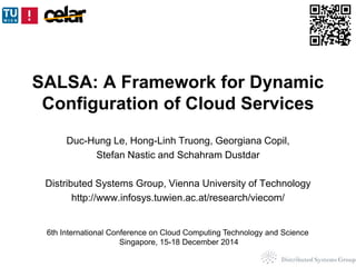 SALSA: A Framework for Dynamic 
Configuration of Cloud Services 
Duc-Hung Le, Hong-Linh Truong, Georgiana Copil, 
Stefan Nastic and Schahram Dustdar 
Distributed Systems Group, Vienna University of Technology 
http://www.infosys.tuwien.ac.at/research/viecom/ 
6th International Conference on Cloud Computing Technology and Science 
Singapore, 15-18 December 2014 
 
