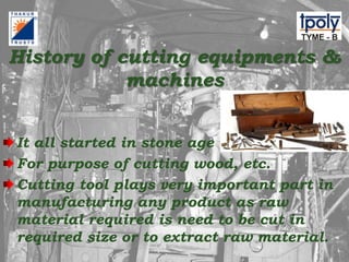 History of cutting equipments &
machines
It all started in stone age
For purpose of cutting wood, etc.
Cutting tool plays very important part in
manufacturing any product as raw
material required is need to be cut in
required size or to extract raw material.
 