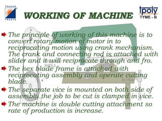 WORKING OF MACHINE
The principle of working of this machine is to
convert rotary motion of motor in to
reciprocating motion using crank mechanism.
The crank and connecting rod is attached with
slider and it will reciprocate through and fro.
The hex blade frame is attached with
reciprocating assembly and operate cutting
blade.
The separate vice is mounted on both side of
assembly the job to be cut is clamped in vice.
The machine is double cutting attachment so
rate of production is increase.
 