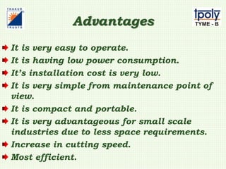 Advantages
It is very easy to operate.
It is having low power consumption.
It’s installation cost is very low.
It is very simple from maintenance point of
view.
It is compact and portable.
It is very advantageous for small scale
industries due to less space requirements.
Increase in cutting speed.
Most efficient.
 