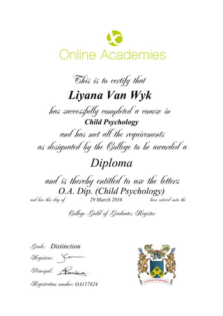 This is to certify that
Liyana Van Wyk
has successfully completed a course in
Child Psychology
and has met all the requirements
as designated by the College to be awarded a
Diploma
and is thereby entitled to use the letters
O.A. Dip. (Child Psychology)
and has this day of been entered onto the29 March 2016
Distinction
College Guild of Graduates Register
Grade:
Registrar:
Principal:
Registration number: OA117824
 