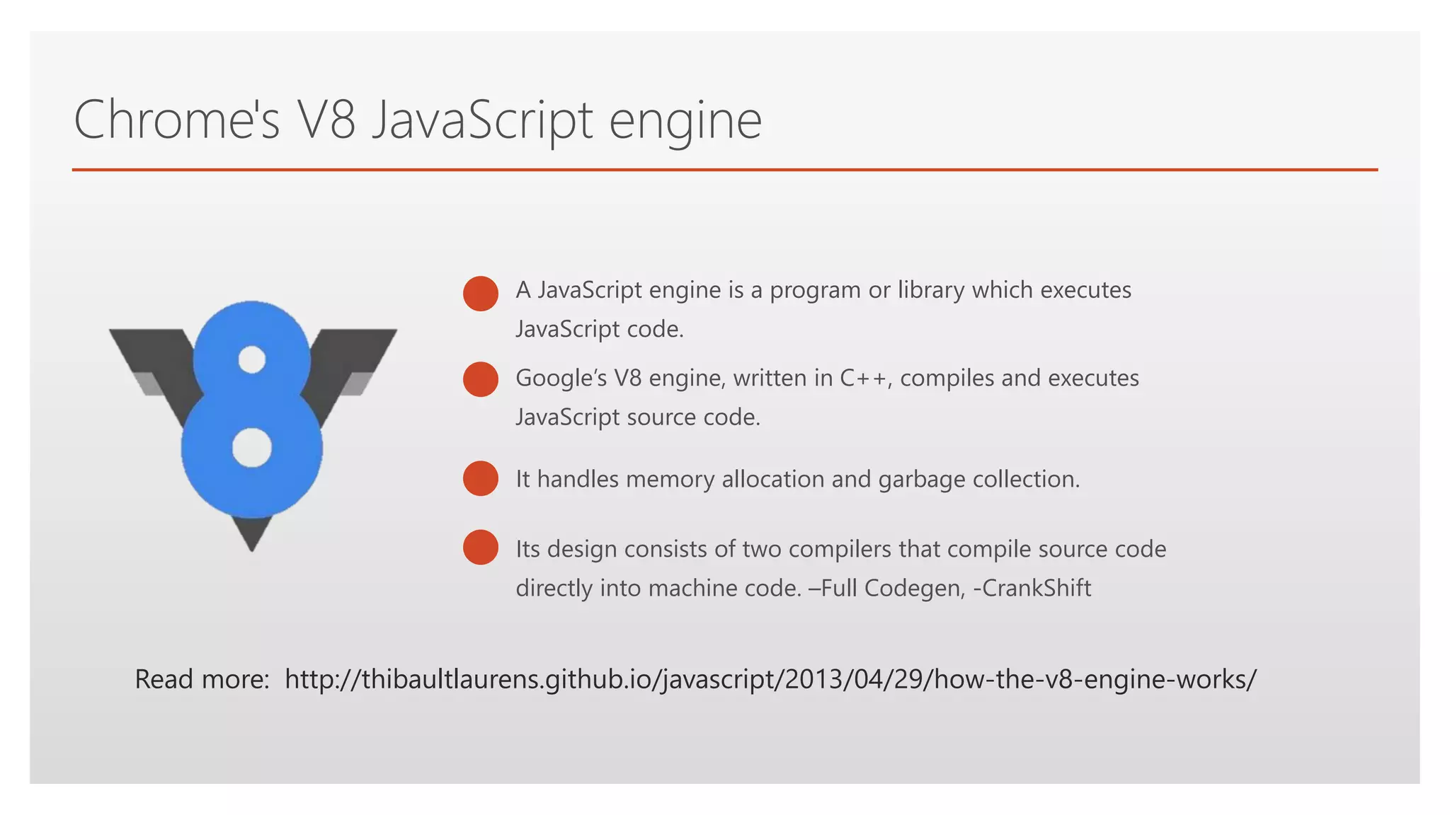 Click to edit Master text styles
Chrome's V8 JavaScript engine
It handles memory allocation and garbage collection.
Read more: http://thibaultlaurens.github.io/javascript/2013/04/29/how-the-v8-engine-works/
Google’s V8 engine, written in C++, compiles and executes
JavaScript source code.
Its design consists of two compilers that compile source code
directly into machine code. –Full Codegen, -CrankShift
A JavaScript engine is a program or library which executes
JavaScript code.
 