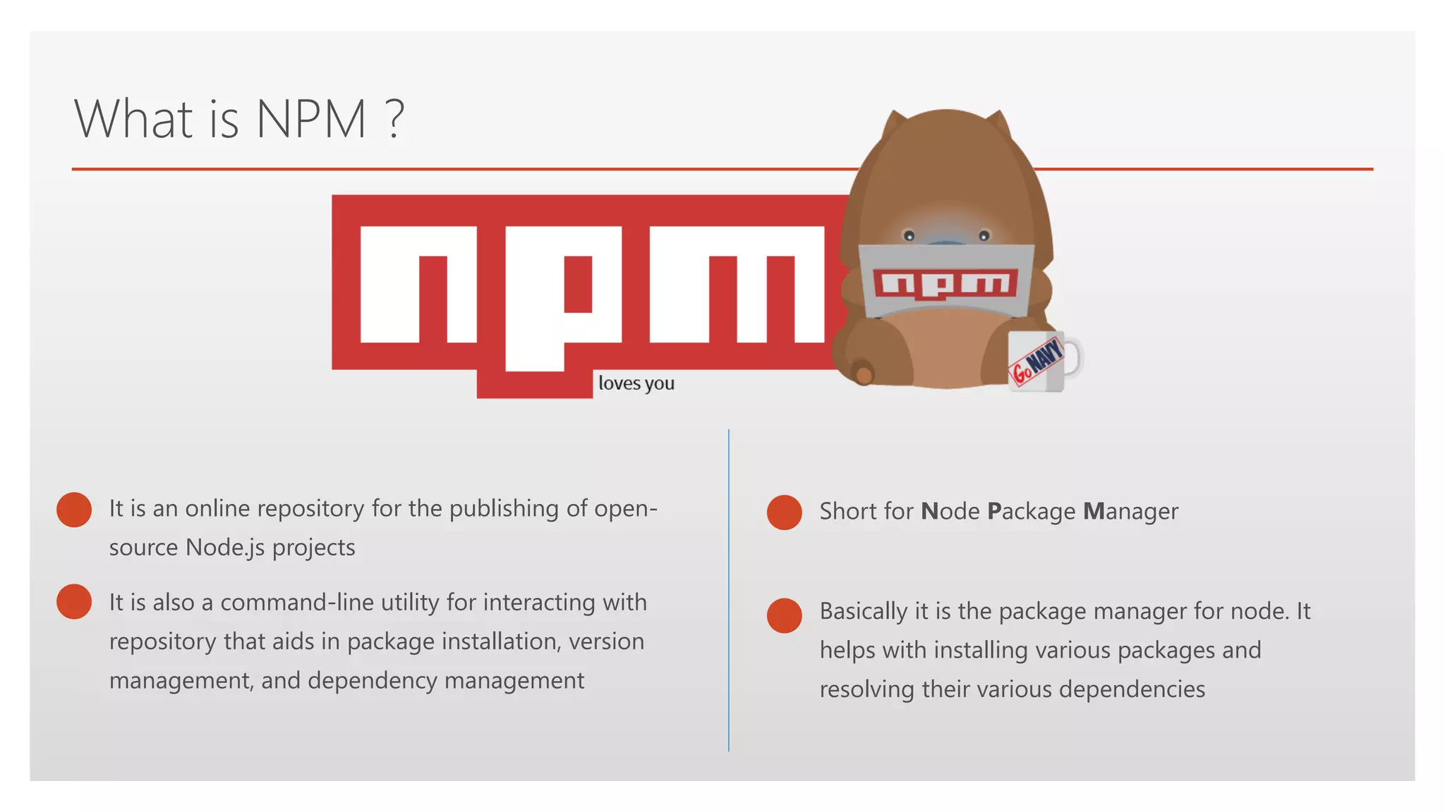 Click to edit Master text styles
What is NPM ?
It is also a command-line utility for interacting with
repository that aids in package installation, version
management, and dependency management
It is an online repository for the publishing of open-
source Node.js projects
Short for Node Package Manager
Basically it is the package manager for node. It
helps with installing various packages and
resolving their various dependencies
 