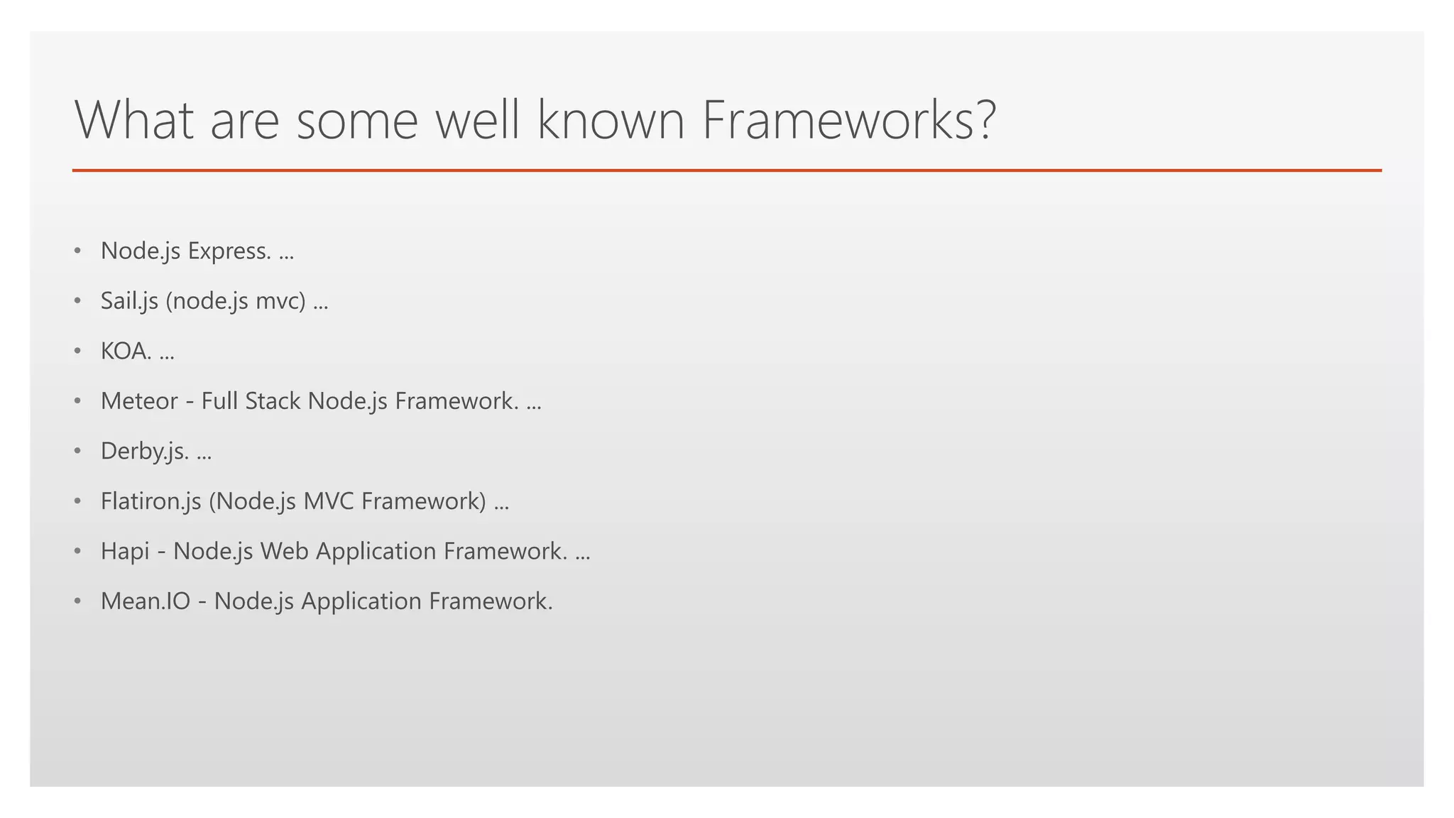 Click to edit Master text styles
What are some well known Frameworks?
• Node.js Express. ...
• Sail.js (node.js mvc) ...
• KOA. ...
• Meteor - Full Stack Node.js Framework. ...
• Derby.js. ...
• Flatiron.js (Node.js MVC Framework) ...
• Hapi - Node.js Web Application Framework. ...
• Mean.IO - Node.js Application Framework.
 