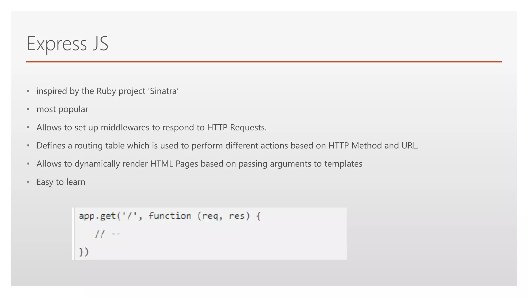 Click to edit Master text styles
Express JS
• inspired by the Ruby project 'Sinatra‘
• most popular
• Allows to set up middlewares to respond to HTTP Requests.
• Defines a routing table which is used to perform different actions based on HTTP Method and URL.
• Allows to dynamically render HTML Pages based on passing arguments to templates
• Easy to learn
 