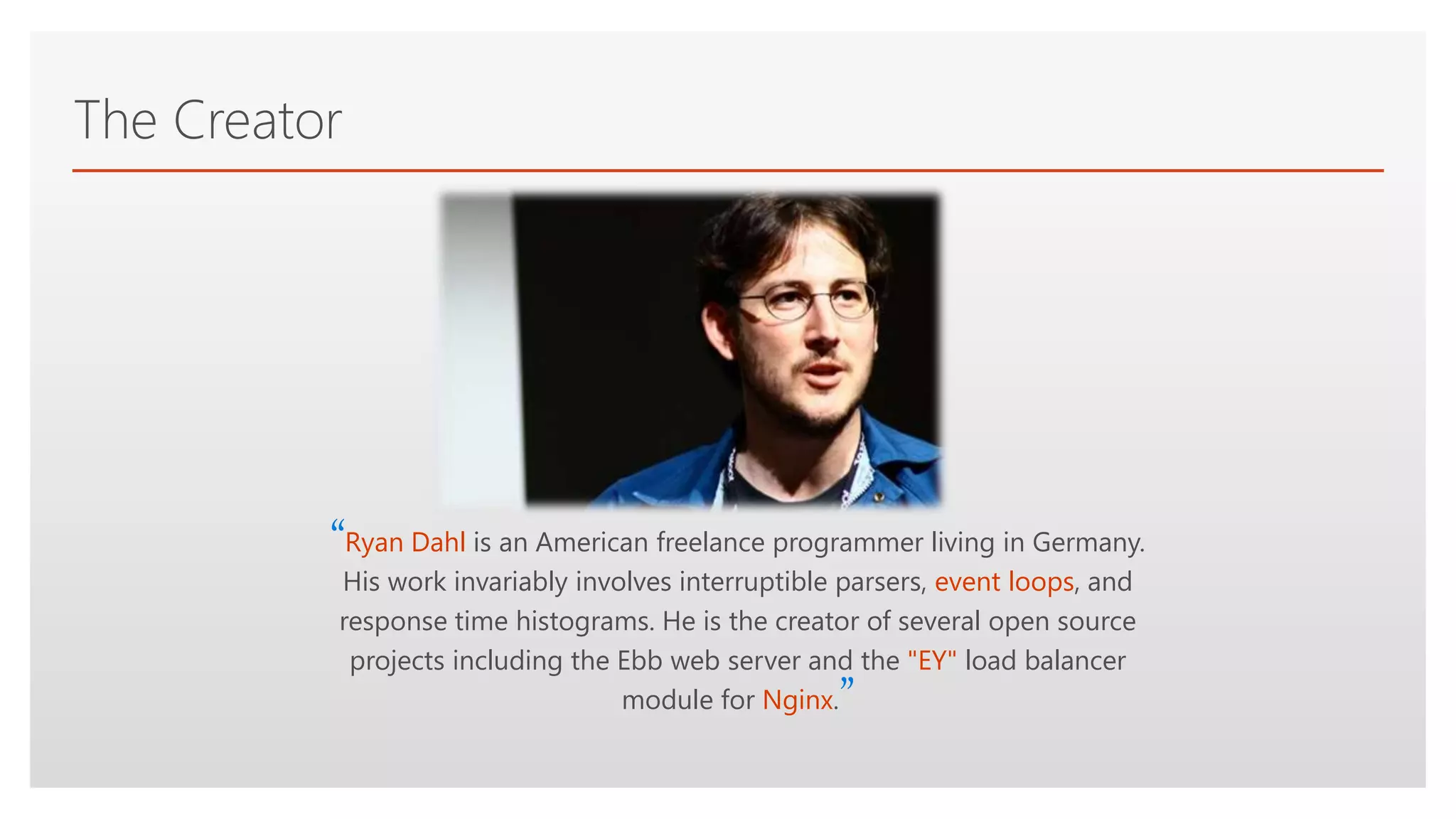 Click to edit Master text styles
The Creator
“Ryan Dahl is an American freelance programmer living in Germany.
His work invariably involves interruptible parsers, event loops, and
response time histograms. He is the creator of several open source
projects including the Ebb web server and the "EY" load balancer
module for Nginx.”
 