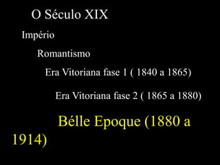 O Século XIX
Império
Romantismo
Era Vitoriana fase 1 ( 1840 a 1865)
Era Vitoriana fase 2 ( 1865 a 1880)
Bélle Epoque (1880 a
1914)
 