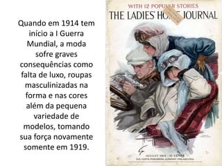 Quando em 1914 tem
início a I Guerra
Mundial, a moda
sofre graves
consequências como
falta de luxo, roupas
masculinizadas na
forma e nas cores
além da pequena
variedade de
modelos, tomando
sua força novamente
somente em 1919.
 
