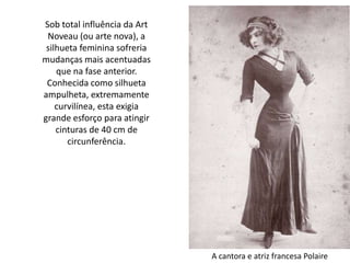 Sob total influência da Art
Noveau (ou arte nova), a
silhueta feminina sofreria
mudanças mais acentuadas
que na fase anterior.
Conhecida como silhueta
ampulheta, extremamente
curvilínea, esta exigia
grande esforço para atingir
cinturas de 40 cm de
circunferência.
A cantora e atriz francesa Polaire
 