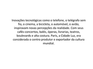 Inovações tecnológicas como o telefone, o telégrafo sem
fio, o cinema, a bicicleta, o automóvel, o avião,
inspiravam novas percepções da realidade. Com seus
cafés-concertos, balés, óperas, livrarias, teatros,
boulevards e alta costura. Paris, a Cidade Luz, era
considerada o centro produtor e exportador da cultura
mundial.
 