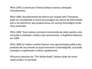 Em 1879, o americano Thomas Edison inventa a lâmpada
incandescente;
Em 1890 descobrimento do elétron por Joseph John Thompson
pode ser considerado o marco da passagem da ciência da eletricidade
para a da eletrônica, que proporcionou um avanço tecnológico ainda
mais acelerado;
Em 1892 Tesla realiza a primeira transmissão de rádio; porém, esta
invenção é creditada, embora sob controvérsias, a Guglielmo Marconi
em 1904.
Em 1895 os Irmãos Lumière fizeram uma apresentação pública dos
produtos de seu invento ao qual chamaram Cinematógrafo, causando
comoção e espalhando a notícia rapidamente.
Sucesso absoluto do “The Yellow Book”, fashion plate de maior
repercussão o no período
 