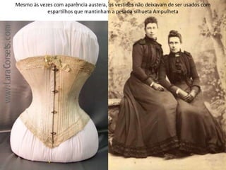 Mesmo às vezes com aparência austera, os vestidos não deixavam de ser usados com
espartilhos que mantinham a pesada silhueta Ampulheta
 
