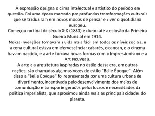 A expressão designa o clima intelectual e artístico do período em
questão. Foi uma época marcada por profundas transformações culturais
que se traduziram em novos modos de pensar e viver o quotidiano
europeu.
Começou no final do século XIX (1880) e durou até a eclosão da Primeira
Guerra Mundial em 1914.
Novas invenções tornavam a vida mais fácil em todos os níveis sociais, e
a cena cultural estava em efervescência: cabarés, o cancan, e o cinema
haviam nascido, e a arte tomava novas formas com o Impressionismo e a
Art Nouveau.
A arte e a arquitetura inspiradas no estilo dessa era, em outras
nações, são chamadas algumas vezes de estilo "Belle Époque". Além
disso a "Belle Epóque" foi representada por uma cultura urbana de
divertimento, incentivada pelo desenvolvimento dos meios de
comunicação e transporte gerados pelos lucros e necessidades da
política imperialista, que aproximou ainda mais as principais cidades do
planeta.
 
