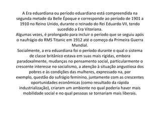 A Era eduardiana ou período eduardiano está compreendida na
segunda metade da Belle Époque e corresponde ao período de 1901 a
1910 no Reino Unido, durante o reinado do Rei Eduardo VII, tendo
sucedido a Era Vitoriana.
Algumas vezes, é prolongado para incluir o período que se seguiu após
o naufrágio do RMS Titanic em 1912 até o começo da Primeira Guerra
Mundial.
Socialmente, a era eduardiana foi o período durante o qual o sistema
de classe britânico estava em suas mais rígidas, embora
paradoxalmente, mudanças no pensamento social, particularmente o
crescente interesse no socialismo, a atenção à situação angustiosa dos
pobres e às condições das mulheres, expressado na, por
exemplo, questão do sufrágio feminino, juntamente com as crescentes
oportunidades econômicas (como resultado da rápida
industrialização), criaram um ambiente no qual poderia haver mais
mobilidade social e no qual pessoas se tornariam mais liberais.
 