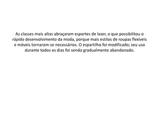 As classes mais altas abraçaram esportes de lazer, o que possibilitou o
rápido desenvolvimento da moda, porque mais estilos de roupas flexíveis
e móveis tornaram-se necessários. O espartilho foi modificado; seu uso
durante todos os dias foi sendo gradualmente abandonado.
 