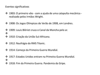 Eventos significativos
 1903: O primeiro vôo - com a ajuda de uma catapulta mecânica -
realizado pelos Irmãos Wright.
 1908: Os Jogos Olímpicos de Verão de 1908, em Londres.
 1909: Louis Blériot cruza o Canal da Mancha pelo ar.

 1910: Criação da União Sul-Africana.
 1912: Naufrágio do RMS Titanic.
 1914: Começo da Primeira Guerra Mundial.
 1917: Estados Unidos entram na Primeira Guerra Mundial.

 1918: Fim da Primeira Guerra. Pandemia da Gripe.
 