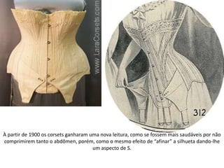 À partir de 1900 os corsets ganharam uma nova leitura, como se fossem mais saudáveis por não
comprimirem tanto o abdômen, porém, como o mesmo efeito de “afinar” a silhueta dando-lhe
um aspecto de S.
 