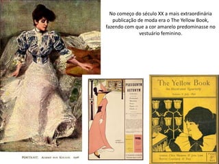 No começo do século XX a mais extraordinária
publicação de moda era o The Yellow Book,
fazendo com que a cor amarelo predominasse no
vestuário feminino.
 