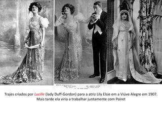 Trajes criados por Lucille (lady Duff-Gordon) para a atriz Lily Elsie em a Viúve Alegre em 1907.
Mais tarde ela viria a trabalhar juntamente com Poiret
 