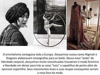 O orientalismo contagiava toda a Europa. Dançarinos russos como Niginski e
Diagazev elaboravam coreografias para os balés. Nessa nova “onda” de
liberdade corporal, dançarinas muito conceituadas trouxeram à moda feminina
a liberdade em deixar para trás as saias “tutu” e sapatilhas de ponta além do
opressor espartilho. Seus movimentos leves e suas roupas esvoaçantes seriam
a nova face da moda
Ruth Saint-Denis
 