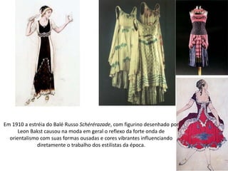 Em 1910 a estréia do Balé Russo Schérérazade, com figurino desenhado por
Leon Bakst causou na moda em geral o reflexo da forte onda de
orientalismo com suas formas ousadas e cores vibrantes influenciando
diretamente o trabalho dos estilistas da época.
 