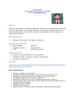 Shoab Ahmed
Contact Number (M): 00971 55 786 2398
Email: shoobee69@gmail.com
Objective:
To seek a challenging and rewarding employment opportunity in an organization that would
give me scope to apply my knowledge and skills in tune with latest trends and be part of
team that dynamically works towards the growth of organization. Desire a position with
career growth potential.
Academic Background:
• Bachelors of Commerce from Osmania University.
Computer Programming Skills:
• Office package : MS Office.
• Operating Systems : Windows XP/7
• Tools : Tally 9.0, Peachtree.
Professional Summary:
• Having 3+ years of experience as an Accountant.
• Remarkable ability of managing, planning and budgeting.
• Excellent communication.
Experience:
Threads and Tailors Tailoring (Dubai) & Threads and Tailors design Workshop (Sister Company).
General Accountant (July 12 – Sep 14)
Roles & Responsibilities:
• Preparing monthly purchase report.
• Receiving and matching of delivery notes with LPO & purchase invoices.
• Managing accounts payable (A.P) according to age wise of vendors.
• Accepting statement of account from vendors, etc.
• Maintaining computerized account in Wings Client (Business Software).
• Prepare manual filling system like vouchers, Bill book entries and prepare entries to
accounts in general ledgers.
• Maintaining petty cash book.
• Maintaining stock register.
• Keeping Track on all expires dates & renewals of Trade licenses & Insurances.
 