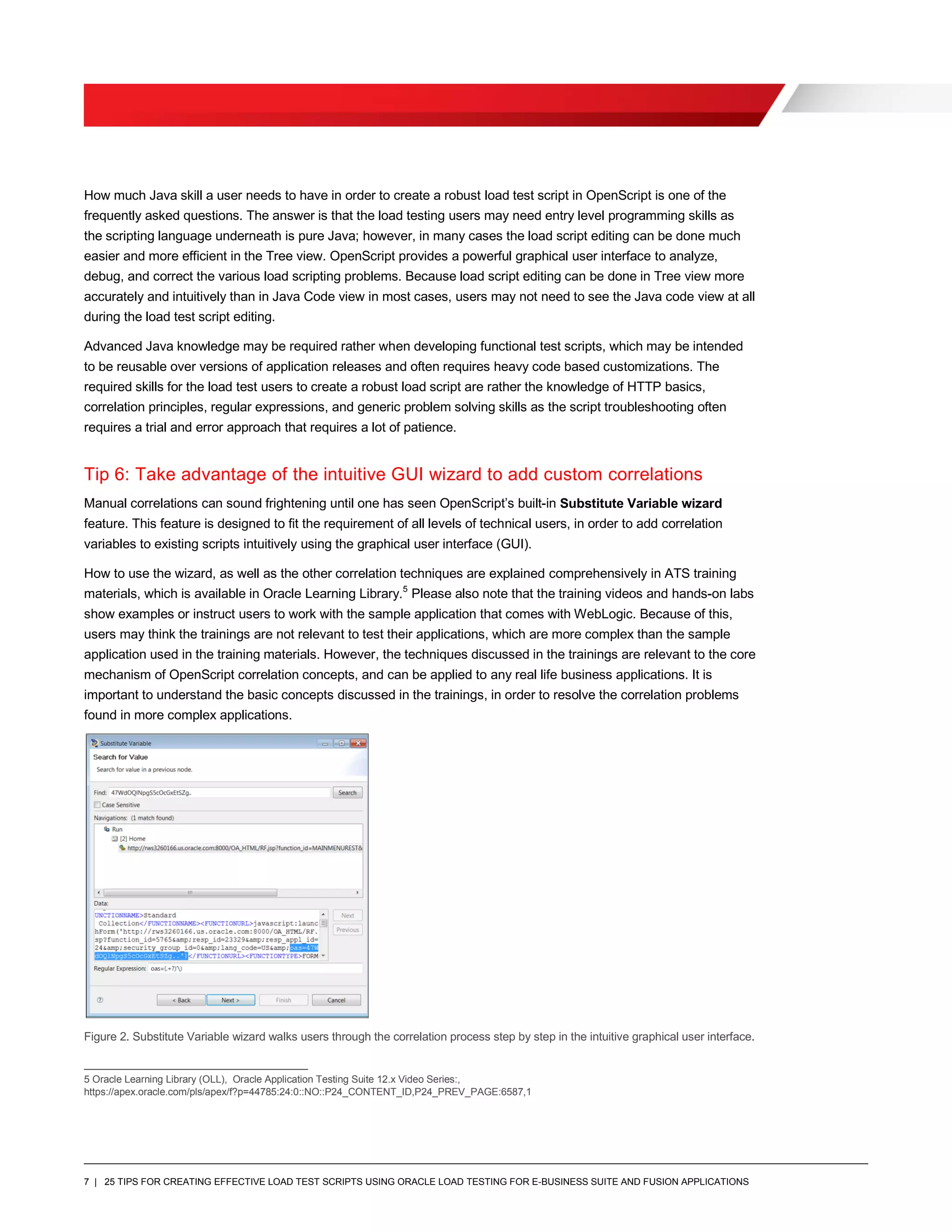 7 | 25 TIPS FOR CREATING EFFECTIVE LOAD TEST SCRIPTS USING ORACLE LOAD TESTING FOR E-BUSINESS SUITE AND FUSION APPLICATIONS
How much Java skill a user needs to have in order to create a robust load test script in OpenScript is one of the
frequently asked questions. The answer is that the load testing users may need entry level programming skills as
the scripting language underneath is pure Java; however, in many cases the load script editing can be done much
easier and more efficient in the Tree view. OpenScript provides a powerful graphical user interface to analyze,
debug, and correct the various load scripting problems. Because load script editing can be done in Tree view more
accurately and intuitively than in Java Code view in most cases, users may not need to see the Java code view at all
during the load test script editing.
Advanced Java knowledge may be required rather when developing functional test scripts, which may be intended
to be reusable over versions of application releases and often requires heavy code based customizations. The
required skills for the load test users to create a robust load script are rather the knowledge of HTTP basics,
correlation principles, regular expressions, and generic problem solving skills as the script troubleshooting often
requires a trial and error approach that requires a lot of patience.
Tip 6: Take advantage of the intuitive GUI wizard to add custom correlations
Manual correlations can sound frightening until one has seen OpenScript’s built-in Substitute Variable wizard
feature. This feature is designed to fit the requirement of all levels of technical users, in order to add correlation
variables to existing scripts intuitively using the graphical user interface (GUI).
How to use the wizard, as well as the other correlation techniques are explained comprehensively in ATS training
materials, which is available in Oracle Learning Library.5
Please also note that the training videos and hands-on labs
show examples or instruct users to work with the sample application that comes with WebLogic. Because of this,
users may think the trainings are not relevant to test their applications, which are more complex than the sample
application used in the training materials. However, the techniques discussed in the trainings are relevant to the core
mechanism of OpenScript correlation concepts, and can be applied to any real life business applications. It is
important to understand the basic concepts discussed in the trainings, in order to resolve the correlation problems
found in more complex applications.
Figure 2. Substitute Variable wizard walks users through the correlation process step by step in the intuitive graphical user interface.
5 Oracle Learning Library (OLL), Oracle Application Testing Suite 12.x Video Series:,
https://apex.oracle.com/pls/apex/f?p=44785:24:0::NO::P24_CONTENT_ID,P24_PREV_PAGE:6587,1
 