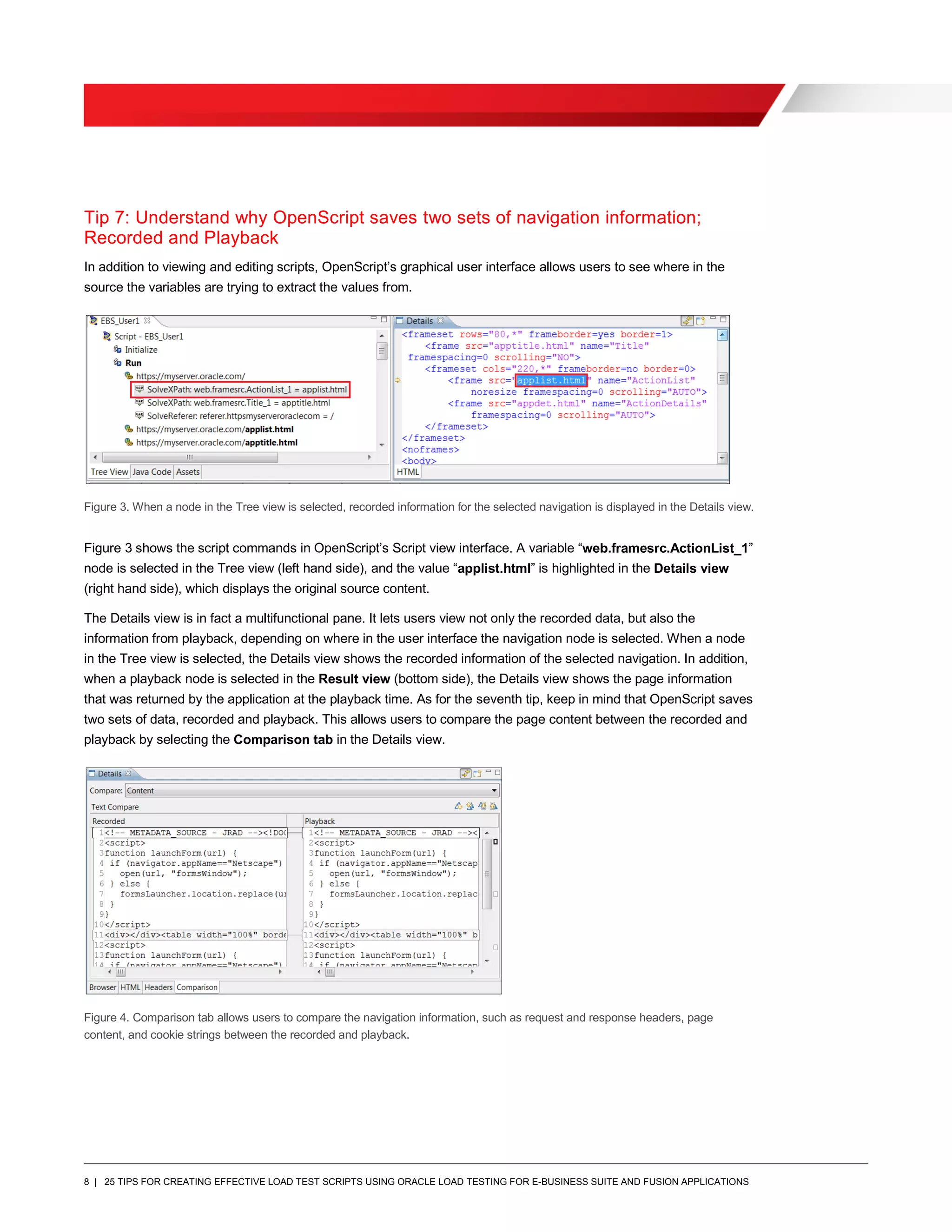 8 | 25 TIPS FOR CREATING EFFECTIVE LOAD TEST SCRIPTS USING ORACLE LOAD TESTING FOR E-BUSINESS SUITE AND FUSION APPLICATIONS
Tip 7: Understand why OpenScript saves two sets of navigation information;
Recorded and Playback
In addition to viewing and editing scripts, OpenScript’s graphical user interface allows users to see where in the
source the variables are trying to extract the values from.
Figure 3. When a node in the Tree view is selected, recorded information for the selected navigation is displayed in the Details view.
Figure 3 shows the script commands in OpenScript’s Script view interface. A variable “web.framesrc.ActionList_1”
node is selected in the Tree view (left hand side), and the value “applist.html” is highlighted in the Details view
(right hand side), which displays the original source content.
The Details view is in fact a multifunctional pane. It lets users view not only the recorded data, but also the
information from playback, depending on where in the user interface the navigation node is selected. When a node
in the Tree view is selected, the Details view shows the recorded information of the selected navigation. In addition,
when a playback node is selected in the Result view (bottom side), the Details view shows the page information
that was returned by the application at the playback time. As for the seventh tip, keep in mind that OpenScript saves
two sets of data, recorded and playback. This allows users to compare the page content between the recorded and
playback by selecting the Comparison tab in the Details view.
Figure 4. Comparison tab allows users to compare the navigation information, such as request and response headers, page
content, and cookie strings between the recorded and playback.
 