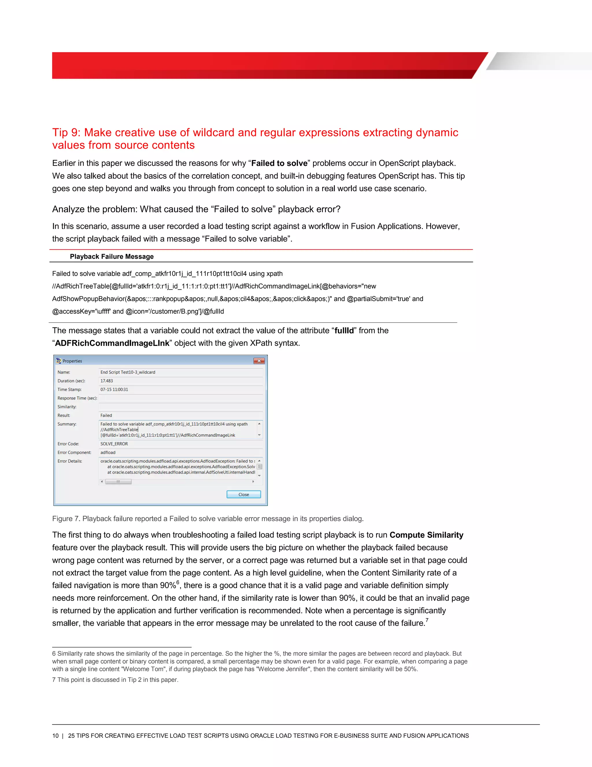 10 | 25 TIPS FOR CREATING EFFECTIVE LOAD TEST SCRIPTS USING ORACLE LOAD TESTING FOR E-BUSINESS SUITE AND FUSION APPLICATIONS
Tip 9: Make creative use of wildcard and regular expressions extracting dynamic
values from source contents
Earlier in this paper we discussed the reasons for why “Failed to solve” problems occur in OpenScript playback.
We also talked about the basics of the correlation concept, and built-in debugging features OpenScript has. This tip
goes one step beyond and walks you through from concept to solution in a real world use case scenario.
Analyze the problem: What caused the “Failed to solve” playback error?
In this scenario, assume a user recorded a load testing script against a workflow in Fusion Applications. However,
the script playback failed with a message “Failed to solve variable”.
Playback Failure Message
Failed to solve variable adf_comp_atkfr10r1j_id_111r10pt1tt10cil4 using xpath
//AdfRichTreeTable[@fullId='atkfr1:0:r1j_id_11:1:r1:0:pt1:tt1']//AdfRichCommandImageLink[@behaviors="new
AdfShowPopupBehavior(&apos;:::rankpopup&apos;,null,&apos;cil4&apos;,&apos;click&apos;)" and @partialSubmit='true' and
@accessKey='uffff' and @icon='/customer/B.png']/@fullId
The message states that a variable could not extract the value of the attribute “fullId” from the
“ADFRichCommandImageLInk” object with the given XPath syntax.
Figure 7. Playback failure reported a Failed to solve variable error message in its properties dialog.
The first thing to do always when troubleshooting a failed load testing script playback is to run Compute Similarity
feature over the playback result. This will provide users the big picture on whether the playback failed because
wrong page content was returned by the server, or a correct page was returned but a variable set in that page could
not extract the target value from the page content. As a high level guideline, when the Content Similarity rate of a
failed navigation is more than 90%6
, there is a good chance that it is a valid page and variable definition simply
needs more reinforcement. On the other hand, if the similarity rate is lower than 90%, it could be that an invalid page
is returned by the application and further verification is recommended. Note when a percentage is significantly
smaller, the variable that appears in the error message may be unrelated to the root cause of the failure.7
6 Similarity rate shows the similarity of the page in percentage. So the higher the %, the more similar the pages are between record and playback. But
when small page content or binary content is compared, a small percentage may be shown even for a valid page. For example, when comparing a page
with a single line content "Welcome Tom", if during playback the page has "Welcome Jennifer", then the content similarity will be 50%.
7 This point is discussed in Tip 2 in this paper.
 