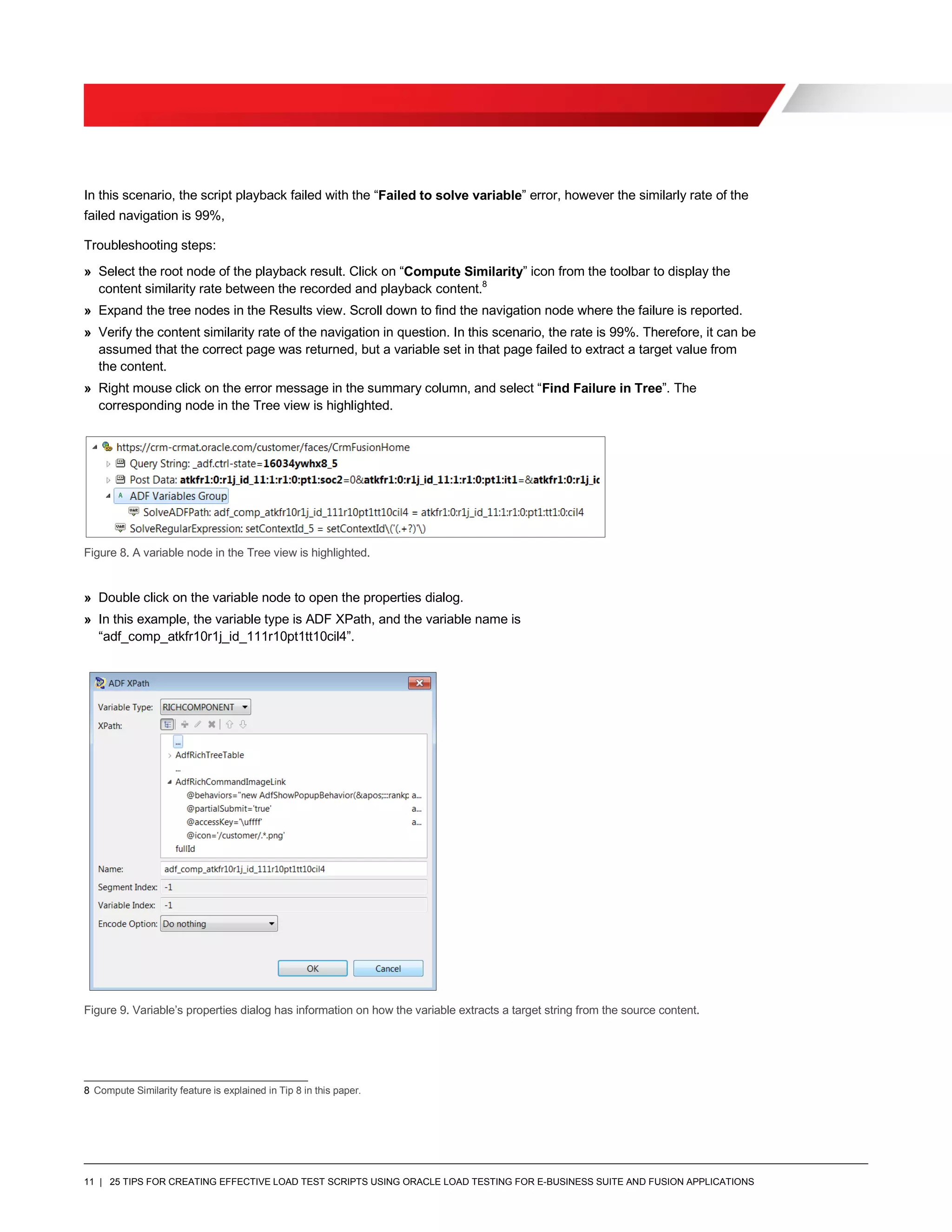 11 | 25 TIPS FOR CREATING EFFECTIVE LOAD TEST SCRIPTS USING ORACLE LOAD TESTING FOR E-BUSINESS SUITE AND FUSION APPLICATIONS
In this scenario, the script playback failed with the “Failed to solve variable” error, however the similarly rate of the
failed navigation is 99%,
Troubleshooting steps:
» Select the root node of the playback result. Click on “Compute Similarity” icon from the toolbar to display the
content similarity rate between the recorded and playback content.8
» Expand the tree nodes in the Results view. Scroll down to find the navigation node where the failure is reported.
» Verify the content similarity rate of the navigation in question. In this scenario, the rate is 99%. Therefore, it can be
assumed that the correct page was returned, but a variable set in that page failed to extract a target value from
the content.
» Right mouse click on the error message in the summary column, and select “Find Failure in Tree”. The
corresponding node in the Tree view is highlighted.
Figure 8. A variable node in the Tree view is highlighted.
» Double click on the variable node to open the properties dialog.
» In this example, the variable type is ADF XPath, and the variable name is
“adf_comp_atkfr10r1j_id_111r10pt1tt10cil4”.
Figure 9. Variable’s properties dialog has information on how the variable extracts a target string from the source content.
8 Compute Similarity feature is explained in Tip 8 in this paper.
 