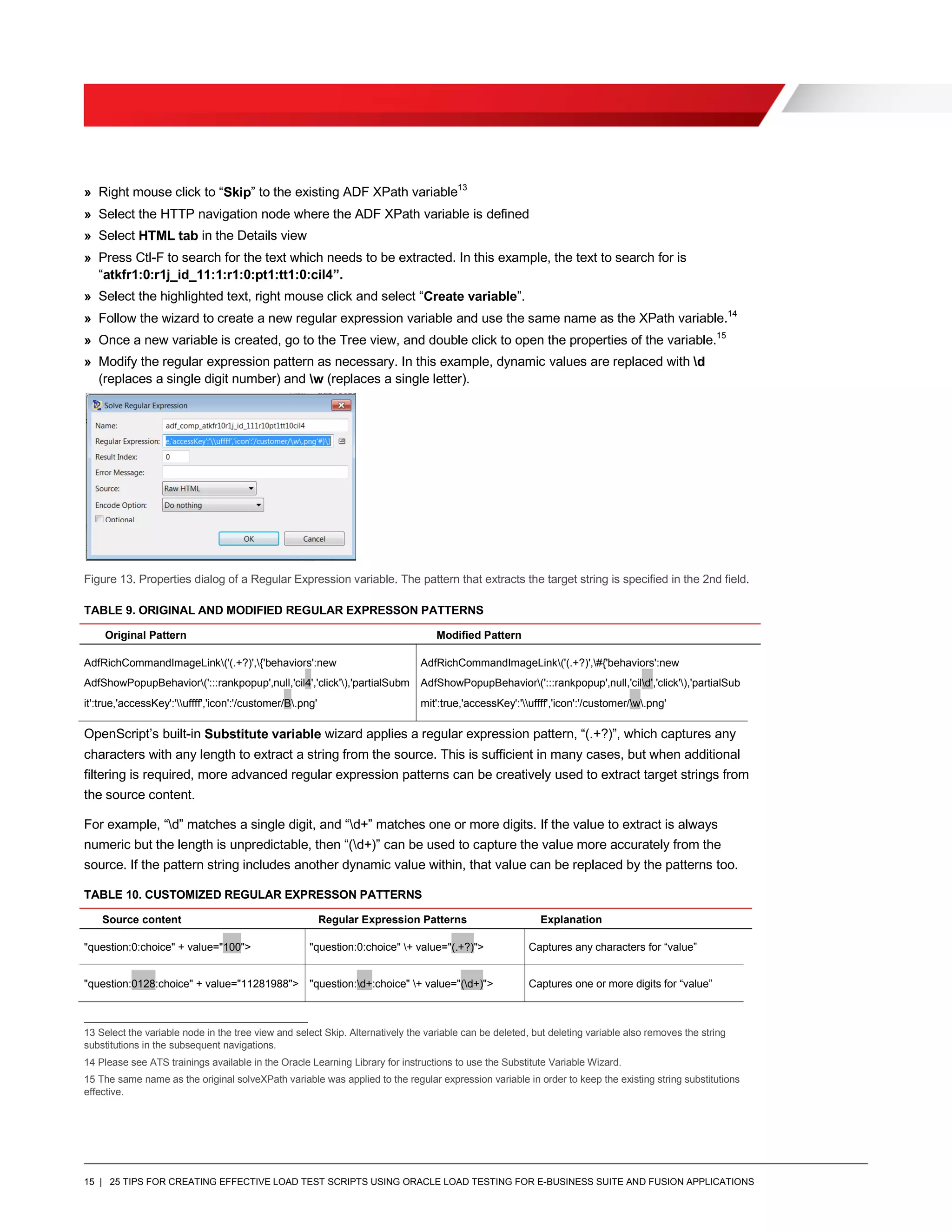 15 | 25 TIPS FOR CREATING EFFECTIVE LOAD TEST SCRIPTS USING ORACLE LOAD TESTING FOR E-BUSINESS SUITE AND FUSION APPLICATIONS
» Right mouse click to “Skip” to the existing ADF XPath variable13
» Select the HTTP navigation node where the ADF XPath variable is defined
» Select HTML tab in the Details view
» Press Ctl-F to search for the text which needs to be extracted. In this example, the text to search for is
“atkfr1:0:r1j_id_11:1:r1:0:pt1:tt1:0:cil4”.
» Select the highlighted text, right mouse click and select “Create variable”.
» Follow the wizard to create a new regular expression variable and use the same name as the XPath variable.14
» Once a new variable is created, go to the Tree view, and double click to open the properties of the variable.15
» Modify the regular expression pattern as necessary. In this example, dynamic values are replaced with d
(replaces a single digit number) and w (replaces a single letter).
Figure 13. Properties dialog of a Regular Expression variable. The pattern that extracts the target string is specified in the 2nd field.
TABLE 9. ORIGINAL AND MODIFIED REGULAR EXPRESSON PATTERNS
Original Pattern Modified Pattern
AdfRichCommandImageLink('(.+?)',{'behaviors':new
AdfShowPopupBehavior(':::rankpopup',null,'cil4','click'),'partialSubm
it':true,'accessKey':'uffff','icon':'/customer/B.png'
AdfRichCommandImageLink('(.+?)',#{'behaviors':new
AdfShowPopupBehavior(':::rankpopup',null,'cild','click'),'partialSub
mit':true,'accessKey':'uffff','icon':'/customer/w.png'
OpenScript’s built-in Substitute variable wizard applies a regular expression pattern, “(.+?)”, which captures any
characters with any length to extract a string from the source. This is sufficient in many cases, but when additional
filtering is required, more advanced regular expression patterns can be creatively used to extract target strings from
the source content.
For example, “d” matches a single digit, and “d+” matches one or more digits. If the value to extract is always
numeric but the length is unpredictable, then “(d+)” can be used to capture the value more accurately from the
source. If the pattern string includes another dynamic value within, that value can be replaced by the patterns too.
TABLE 10. CUSTOMIZED REGULAR EXPRESSON PATTERNS
Source content Regular Expression Patterns Explanation
"question:0:choice" + value="100"> "question:0:choice" + value="(.+?)"> Captures any characters for “value”
"question:0128:choice" + value="11281988"> "question:d+:choice" + value="(d+)"> Captures one or more digits for “value”
13 Select the variable node in the tree view and select Skip. Alternatively the variable can be deleted, but deleting variable also removes the string
substitutions in the subsequent navigations.
14 Please see ATS trainings available in the Oracle Learning Library for instructions to use the Substitute Variable Wizard.
15 The same name as the original solveXPath variable was applied to the regular expression variable in order to keep the existing string substitutions
effective.
 