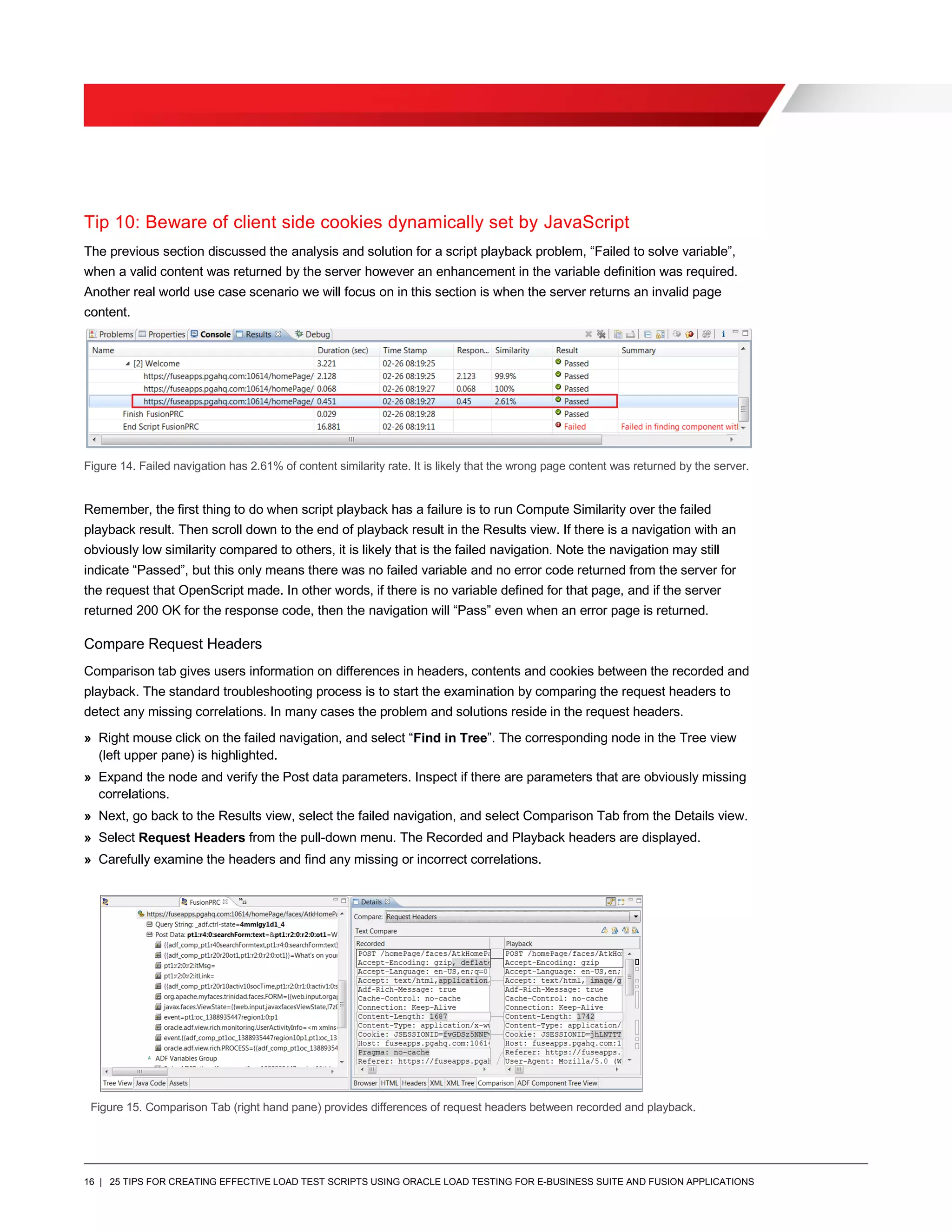 16 | 25 TIPS FOR CREATING EFFECTIVE LOAD TEST SCRIPTS USING ORACLE LOAD TESTING FOR E-BUSINESS SUITE AND FUSION APPLICATIONS
Tip 10: Beware of client side cookies dynamically set by JavaScript
The previous section discussed the analysis and solution for a script playback problem, “Failed to solve variable”,
when a valid content was returned by the server however an enhancement in the variable definition was required.
Another real world use case scenario we will focus on in this section is when the server returns an invalid page
content.
Figure 14. Failed navigation has 2.61% of content similarity rate. It is likely that the wrong page content was returned by the server.
Remember, the first thing to do when script playback has a failure is to run Compute Similarity over the failed
playback result. Then scroll down to the end of playback result in the Results view. If there is a navigation with an
obviously low similarity compared to others, it is likely that is the failed navigation. Note the navigation may still
indicate “Passed”, but this only means there was no failed variable and no error code returned from the server for
the request that OpenScript made. In other words, if there is no variable defined for that page, and if the server
returned 200 OK for the response code, then the navigation will “Pass” even when an error page is returned.
Compare Request Headers
Comparison tab gives users information on differences in headers, contents and cookies between the recorded and
playback. The standard troubleshooting process is to start the examination by comparing the request headers to
detect any missing correlations. In many cases the problem and solutions reside in the request headers.
» Right mouse click on the failed navigation, and select “Find in Tree”. The corresponding node in the Tree view
(left upper pane) is highlighted.
» Expand the node and verify the Post data parameters. Inspect if there are parameters that are obviously missing
correlations.
» Next, go back to the Results view, select the failed navigation, and select Comparison Tab from the Details view.
» Select Request Headers from the pull-down menu. The Recorded and Playback headers are displayed.
» Carefully examine the headers and find any missing or incorrect correlations.
Figure 15. Comparison Tab (right hand pane) provides differences of request headers between recorded and playback.
 